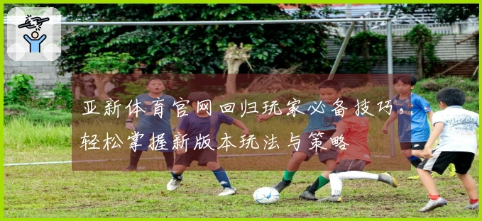 亚新体育官网回归玩家必备技巧，轻松掌握新版本玩法与策略