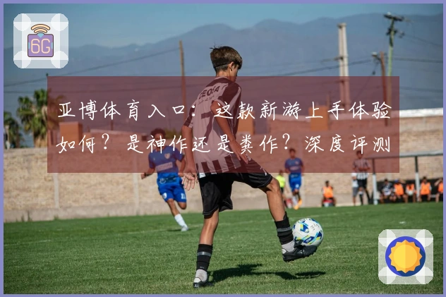 亚博体育入口：这款新游上手体验如何？是神作还是粪作？深度评测告诉你