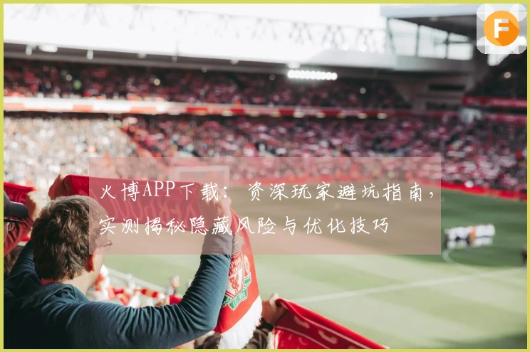 火博APP下载：资深玩家避坑指南，实测揭秘隐藏风险与优化技巧