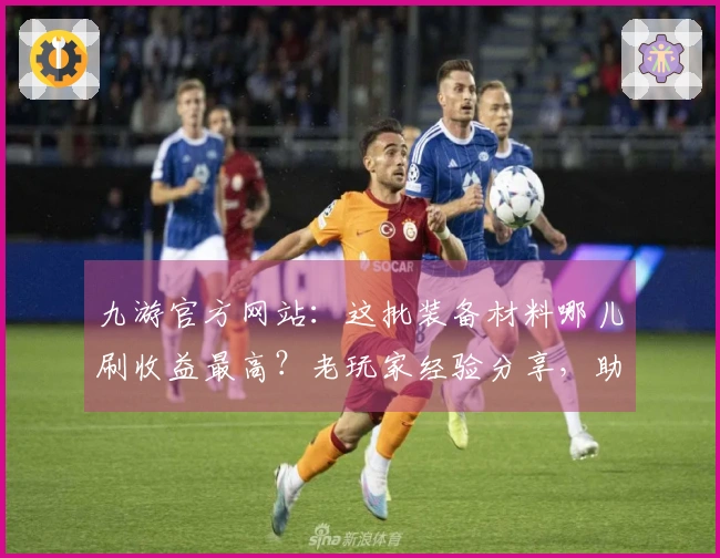 九游官方网站：这批装备材料哪儿刷收益最高？老玩家经验分享，助你告别资源焦虑