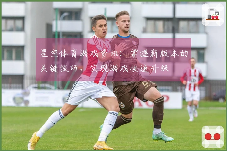 星空体育游戏资讯：掌握新版本的关键技巧，实现游戏快速升级