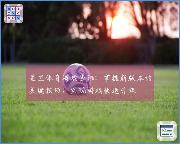 星空体育游戏资讯：掌握新版本的关键技巧，实现游戏快速升级