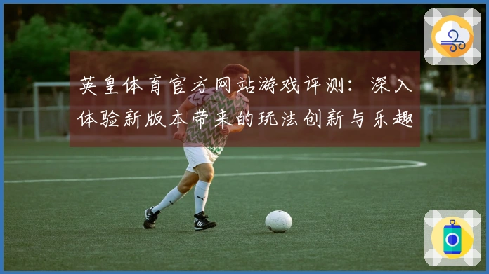英皇体育官方网站游戏评测：深入体验新版本带来的玩法创新与乐趣提升