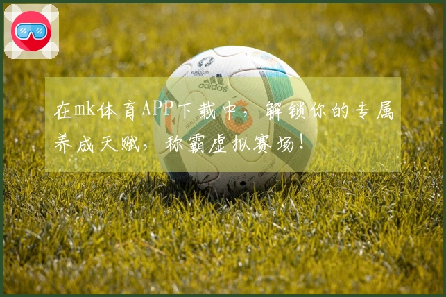 在mk体育APP下载中，解锁你的专属养成天赋，称霸虚拟赛场！