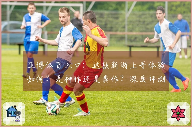 亚博体育入口：这款新游上手体验如何？是神作还是粪作？深度评测告诉你